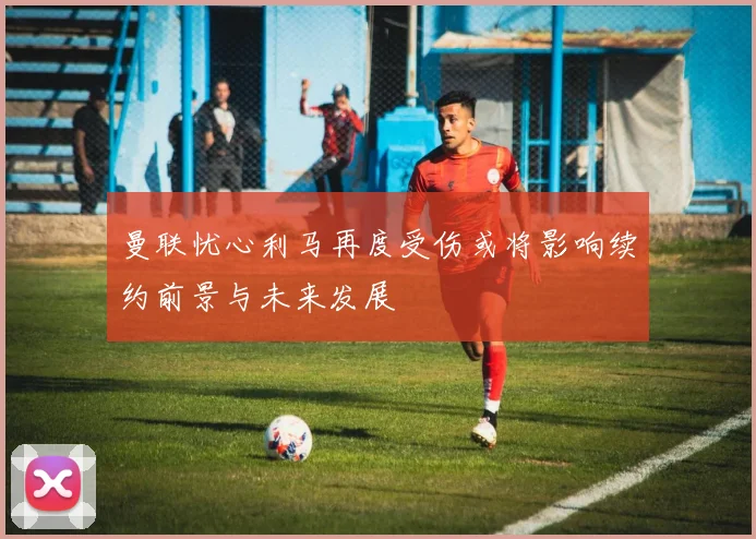 曼联忧心利马再度受伤或将影响续约前景与未来发展