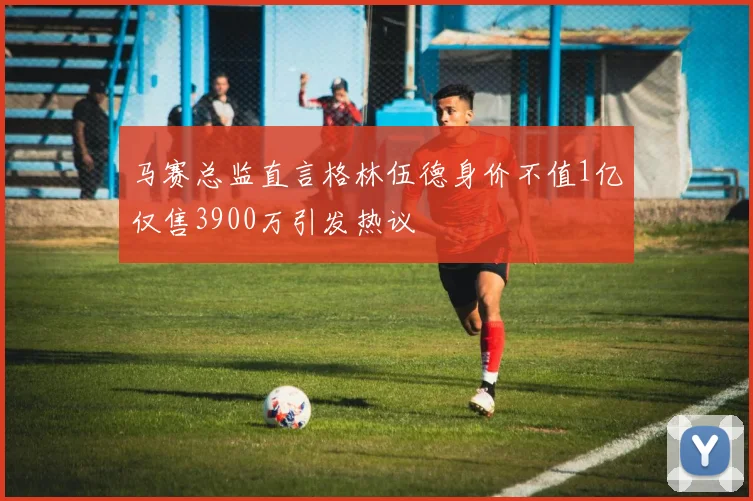 马赛总监直言格林伍德身价不值1亿仅售3900万引发热议