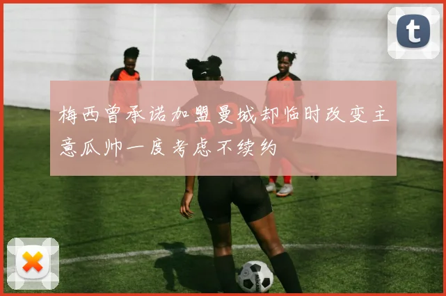 梅西曾承诺加盟曼城却临时改变主意瓜帅一度考虑不续约