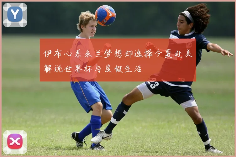 伊布心系米兰梦想却选择今夏赴美解说世界杯与度假生活