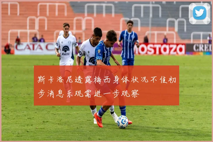 斯卡洛尼透露梅西身体状况不佳初步消息乐观需进一步观察