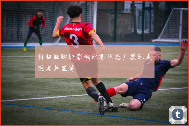 孙铭徽脚肿影响比赛状态广厦队表现差异显著