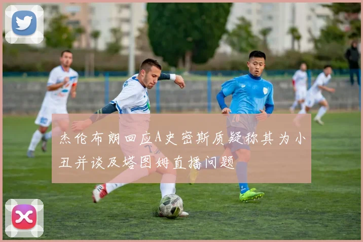 杰伦布朗回应A史密斯质疑称其为小丑并谈及塔图姆直播问题