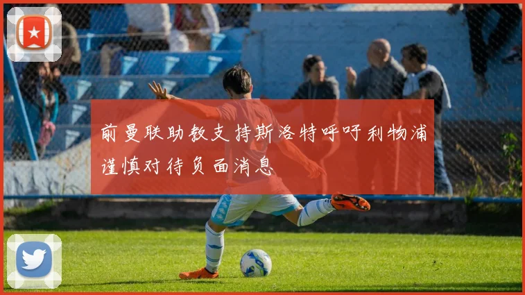 前曼联助教支持斯洛特呼吁利物浦谨慎对待负面消息