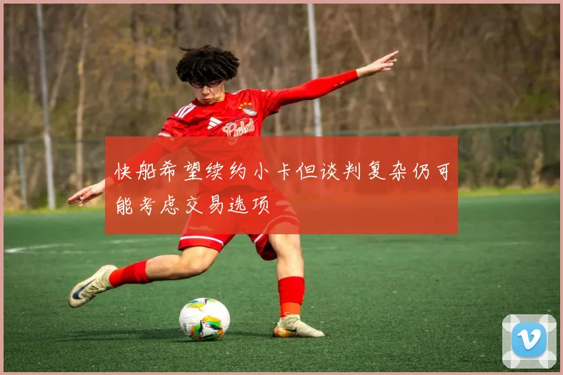 快船希望续约小卡但谈判复杂仍可能考虑交易选项