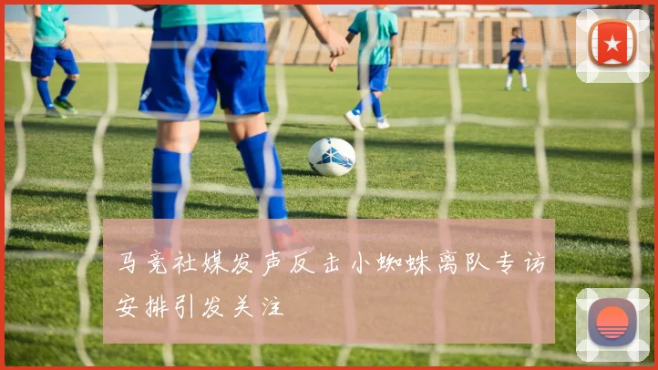 马竞社媒发声反击小蜘蛛离队专访安排引发关注