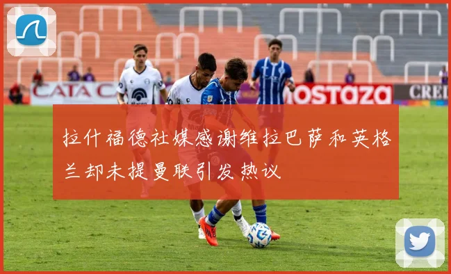 拉什福德社媒感谢维拉巴萨和英格兰却未提曼联引发热议