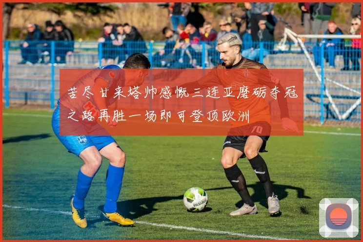 苦尽甘来塔帅感慨三连亚磨砺夺冠之路再胜一场即可登顶欧洲