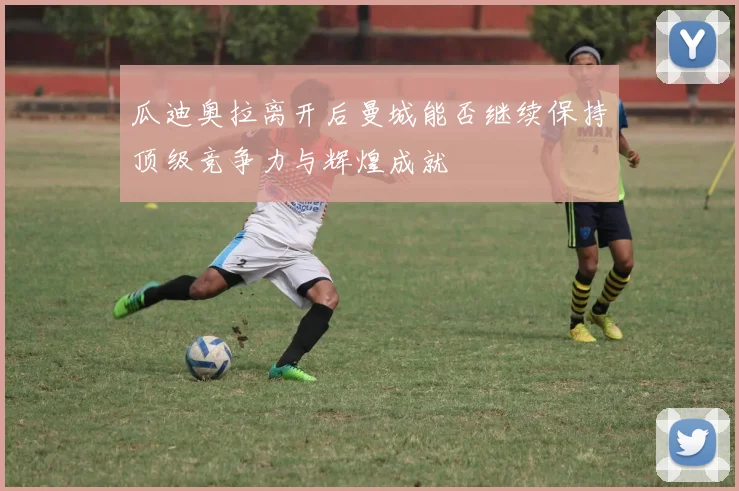 瓜迪奥拉离开后曼城能否继续保持顶级竞争力与辉煌成就